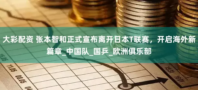大彩配资 张本智和正式宣布离开日本T联赛，开启海外新篇章_中国队_国乒_欧洲俱乐部