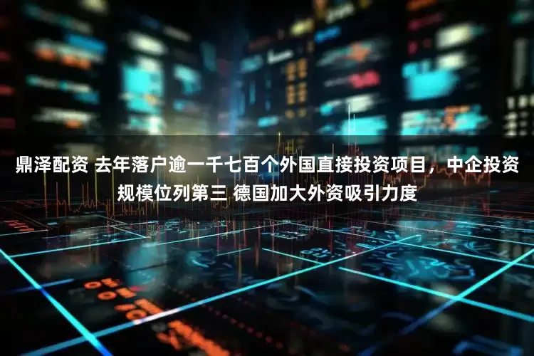 鼎泽配资 去年落户逾一千七百个外国直接投资项目，中企投资规模位列第三 德国加大外资吸引力度