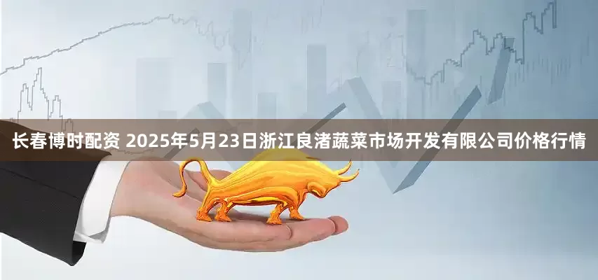 长春博时配资 2025年5月23日浙江良渚蔬菜市场开发有限公司价格行情