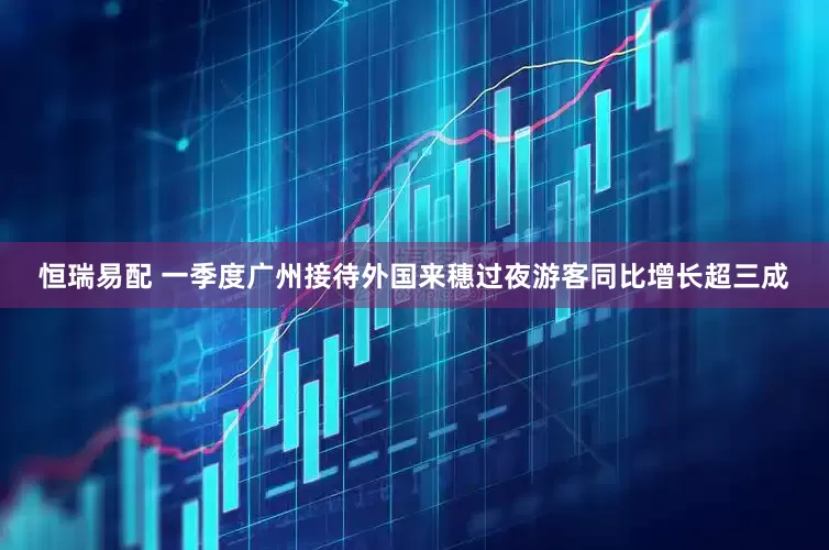 恒瑞易配 一季度广州接待外国来穗过夜游客同比增长超三成