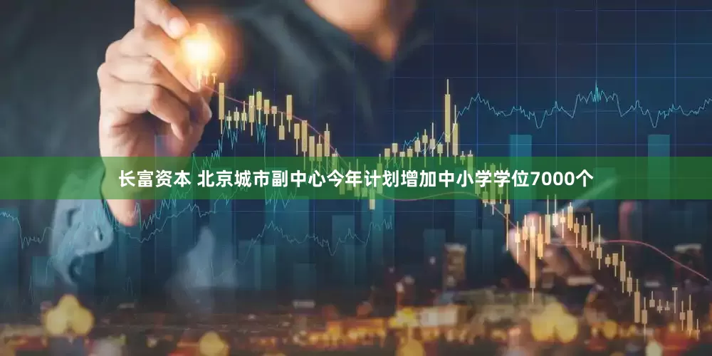 长富资本 北京城市副中心今年计划增加中小学学位7000个