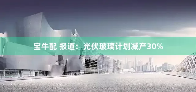 宝牛配 报道：光伏玻璃计划减产30%