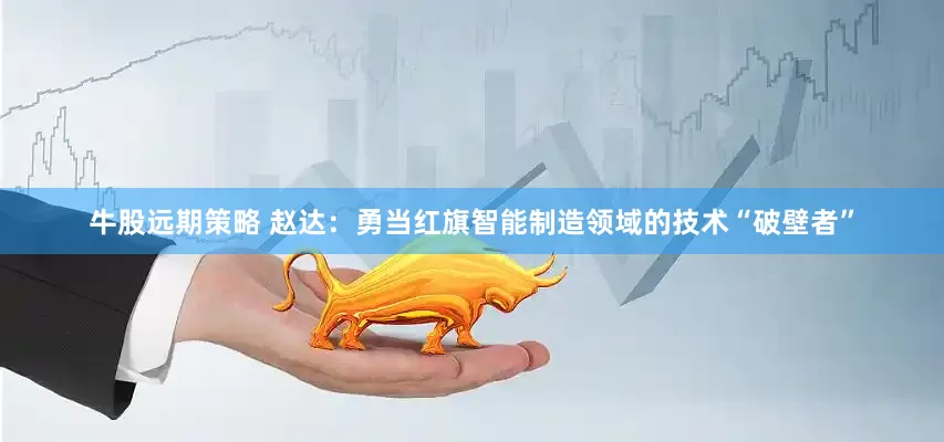牛股远期策略 赵达：勇当红旗智能制造领域的技术“破壁者”