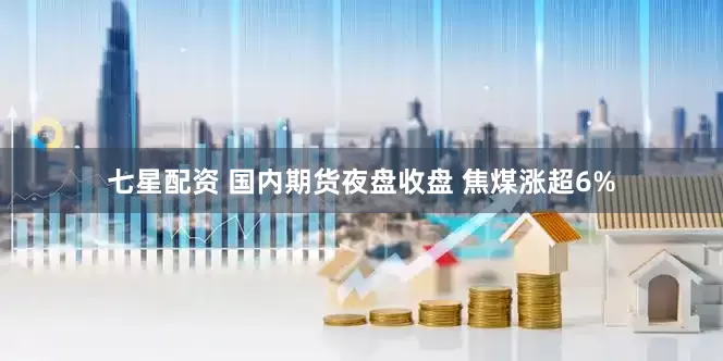 七星配资 国内期货夜盘收盘 焦煤涨超6%