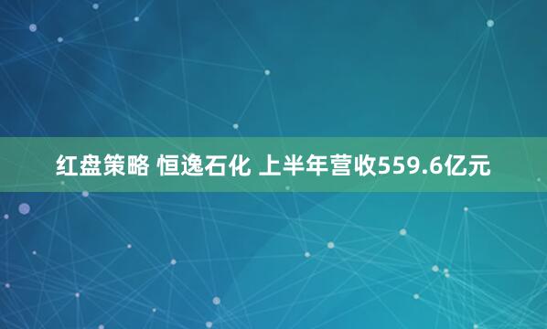 红盘策略 恒逸石化 上半年营收559.6亿元