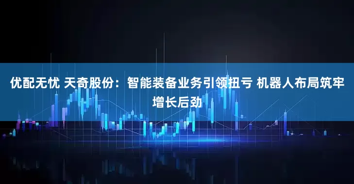 优配无忧 天奇股份：智能装备业务引领扭亏 机器人布局筑牢增长后劲