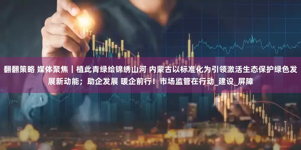 翻翻策略 媒体聚焦｜植此青绿绘锦绣山河 内蒙古以标准化为引领激活生态保护绿色发展新动能；助企发展 暖企前行！市场监管在行动_建设_屏障