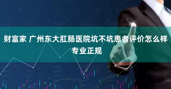 财富家 广州东大肛肠医院坑不坑患者评价怎么样 专业正规