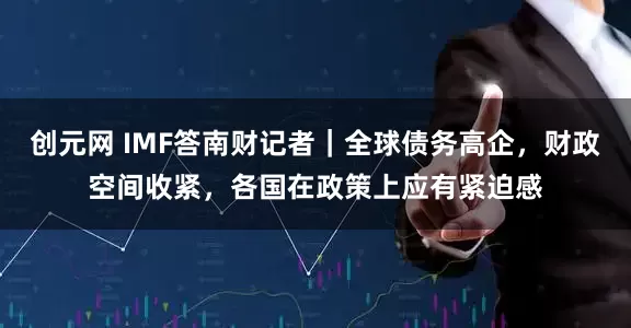 创元网 IMF答南财记者｜全球债务高企，财政空间收紧，各国在政策上应有紧迫感