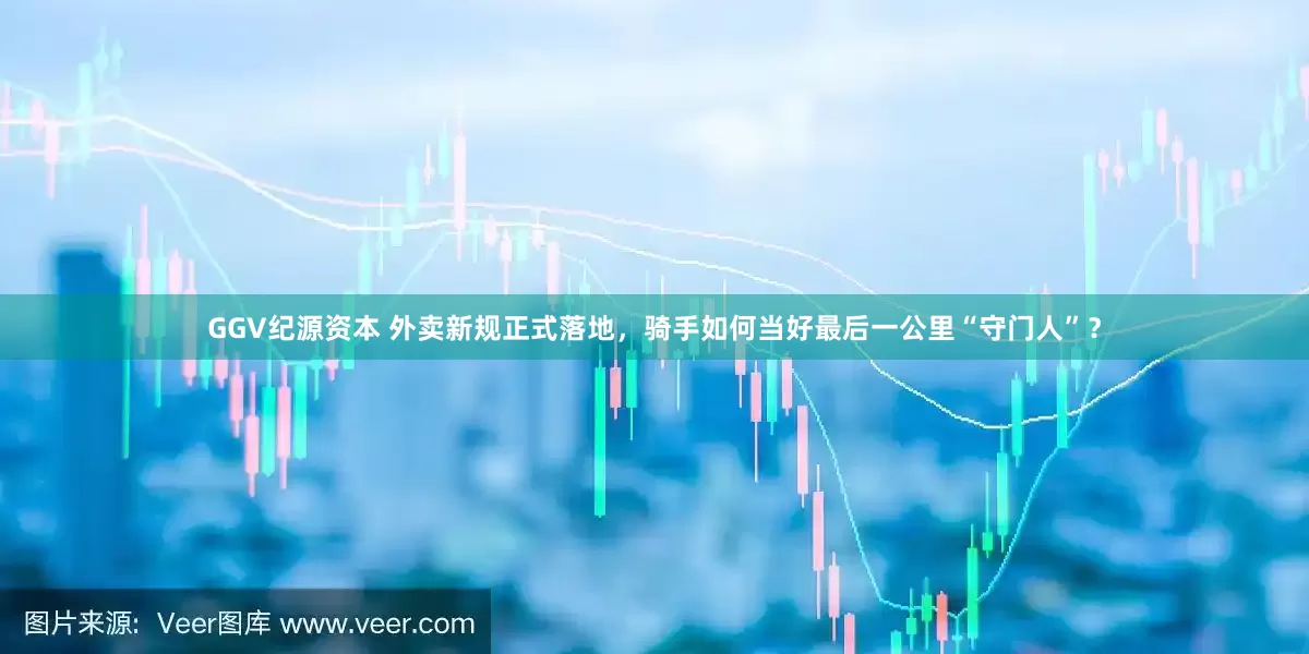 GGV纪源资本 外卖新规正式落地，骑手如何当好最后一公里“守门人”？
