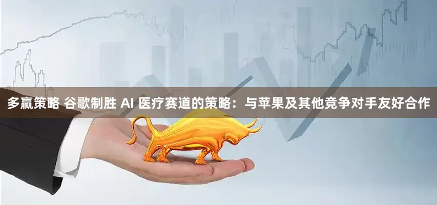多赢策略 谷歌制胜 AI 医疗赛道的策略：与苹果及其他竞争对手友好合作